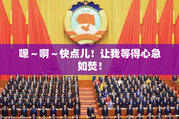 嗯～啊～快点儿！让我等得心急如焚！