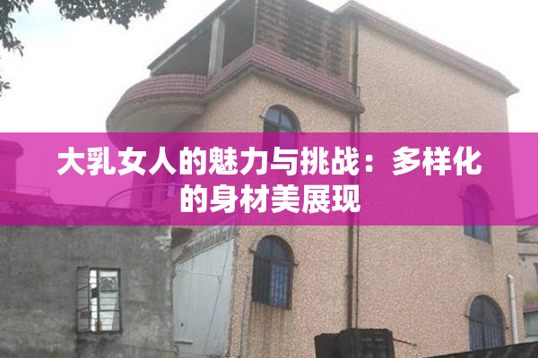 大乳女人的魅力与挑战：多样化的身材美展现