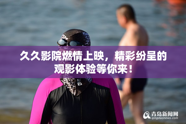 久久影院燃情上映，精彩纷呈的观影体验等你来！