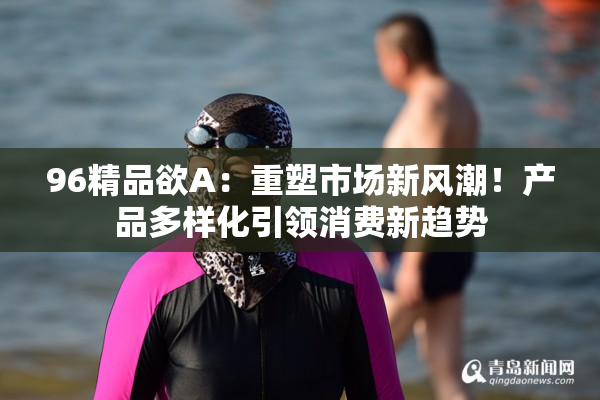 96精品欲A：重塑市场新风潮！产品多样化引领消费新趋势