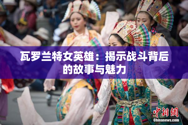 瓦罗兰特女英雄：揭示战斗背后的故事与魅力