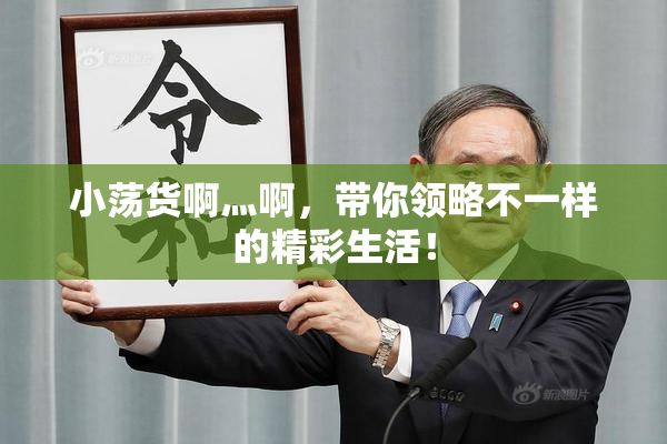 小荡货啊灬啊，带你领略不一样的精彩生活！