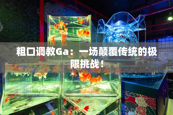 粗口调教Ga：一场颠覆传统的极限挑战！