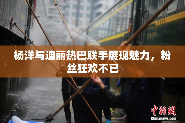 杨洋与迪丽热巴联手展现魅力，粉丝狂欢不已
