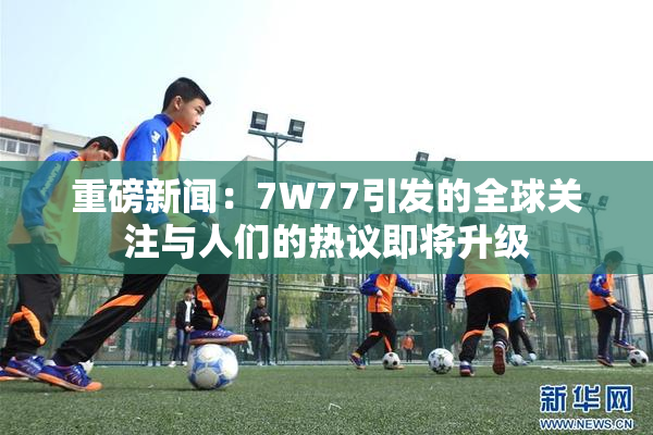 重磅新闻：7W77引发的全球关注与人们的热议即将升级