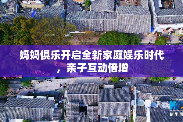 妈妈俱乐开启全新家庭娱乐时代，亲子互动倍增