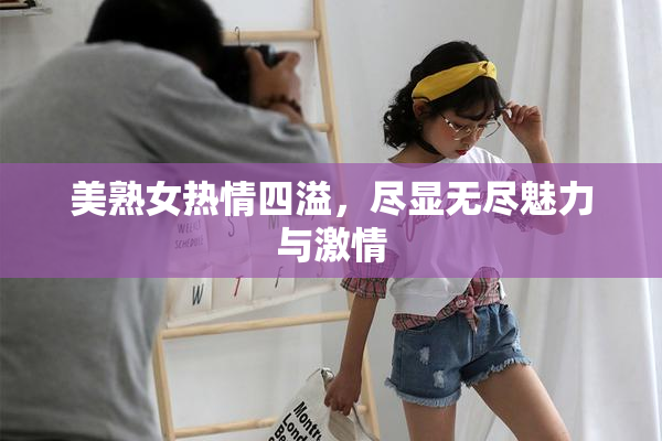 美熟女热情四溢，尽显无尽魅力与激情