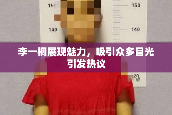 李一桐展现魅力，吸引众多目光引发热议