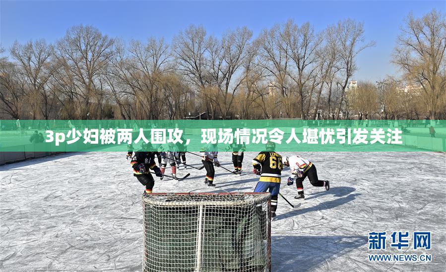 3p少妇被两人围攻，现场情况令人堪忧引发关注