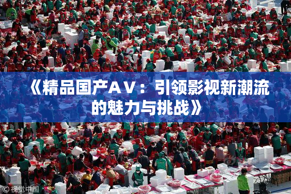《精品国产AⅤ：引领影视新潮流的魅力与挑战》