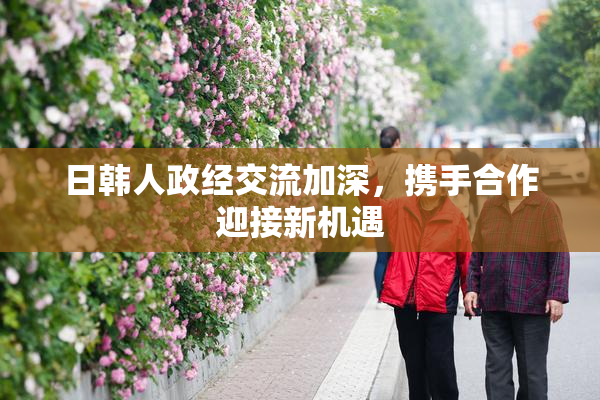 日韩人政经交流加深，携手合作迎接新机遇