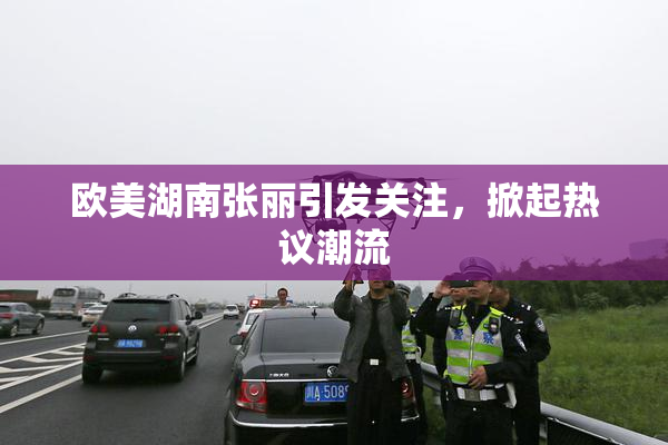欧美湖南张丽引发关注，掀起热议潮流