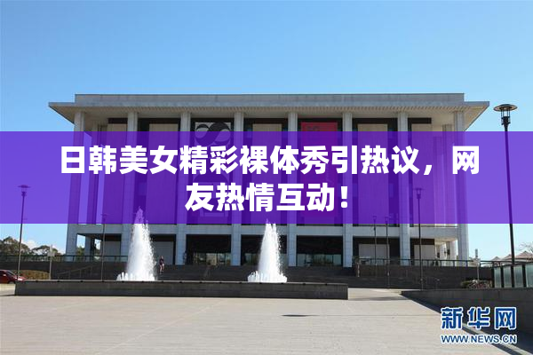日韩美女精彩裸体秀引热议，网友热情互动！