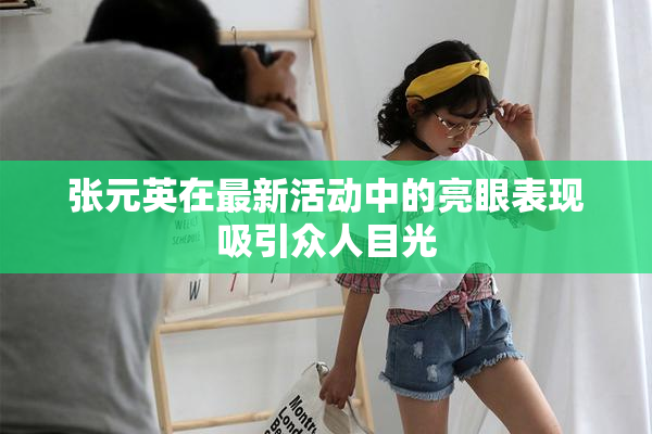 张元英在最新活动中的亮眼表现吸引众人目光