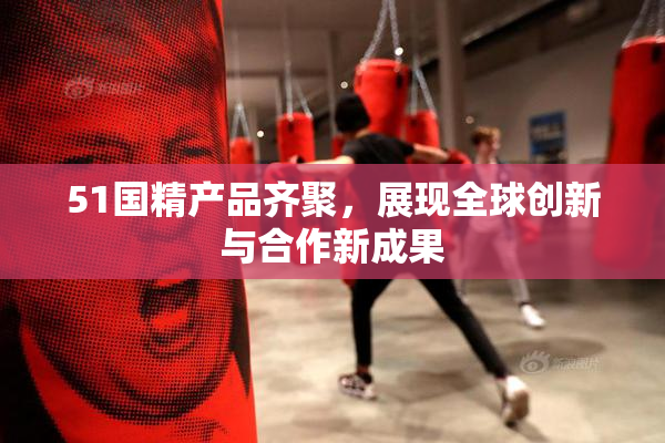 51国精产品齐聚，展现全球创新与合作新成果