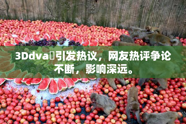 3Ddva婬引发热议，网友热评争论不断，影响深远。