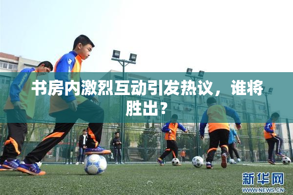 书房内激烈互动引发热议，谁将胜出？