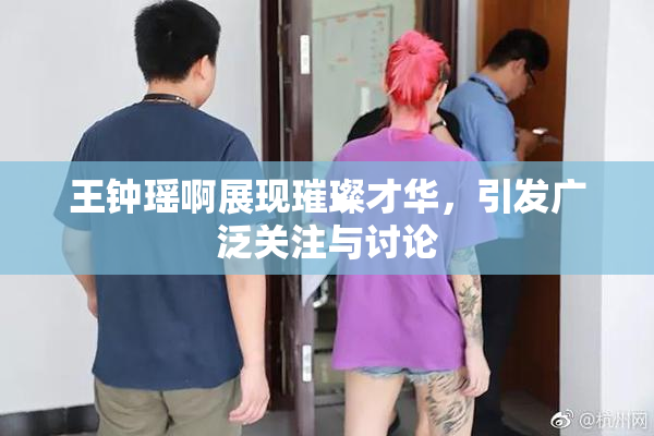 王钟瑶啊展现璀璨才华，引发广泛关注与讨论