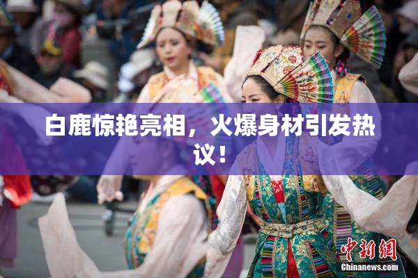 白鹿惊艳亮相，火爆身材引发热议！