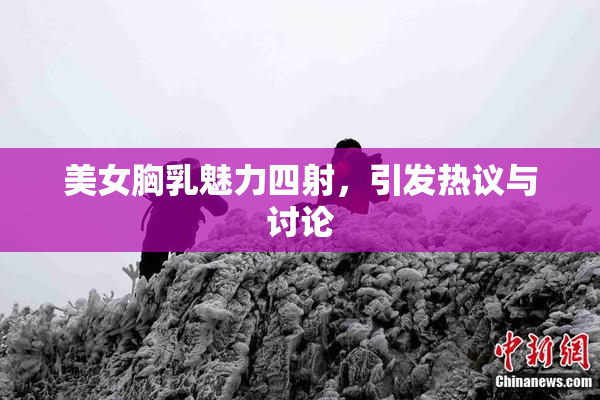 美女胸乳魅力四射，引发热议与讨论