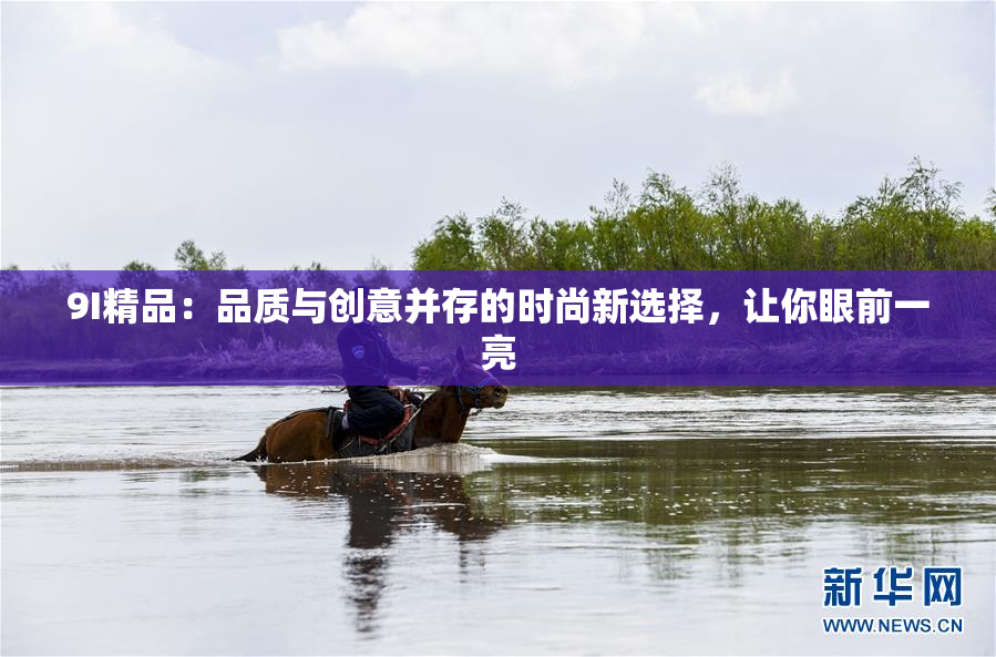 9I精品：品质与创意并存的时尚新选择，让你眼前一亮