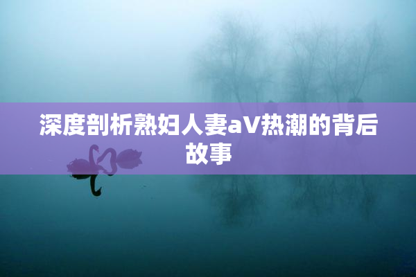 深度剖析熟妇人妻aV热潮的背后故事