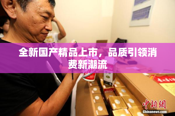 全新国产精品上市，品质引领消费新潮流