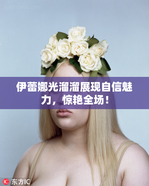 伊蕾娜光溜溜展现自信魅力，惊艳全场！