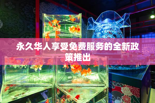 永久华人享受免费服务的全新政策推出