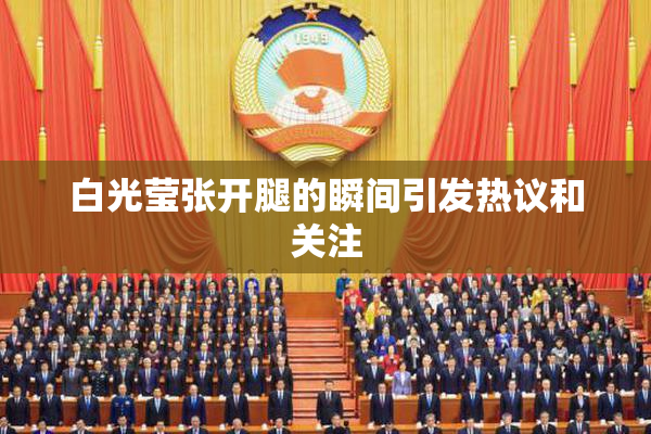 白光莹张开腿的瞬间引发热议和关注