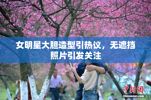 女明星大胆造型引热议，无遮挡照片引发关注
