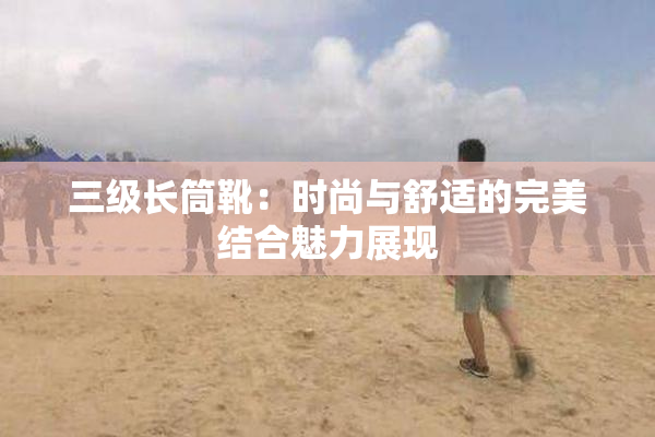 三级长筒靴：时尚与舒适的完美结合魅力展现