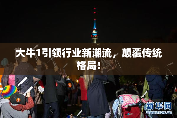 大牛1引领行业新潮流，颠覆传统格局！
