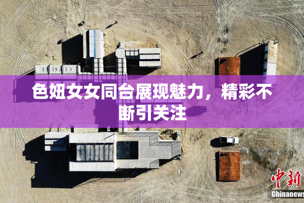 色妞女女同台展现魅力，精彩不断引关注