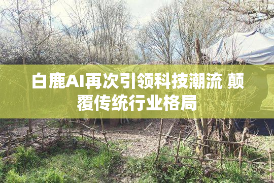 白鹿AI再次引领科技潮流 颠覆传统行业格局