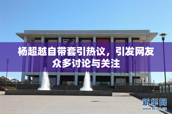 杨超越自带套引热议，引发网友众多讨论与关注