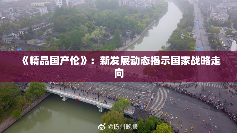《精品国产伦》：新发展动态揭示国家战略走向