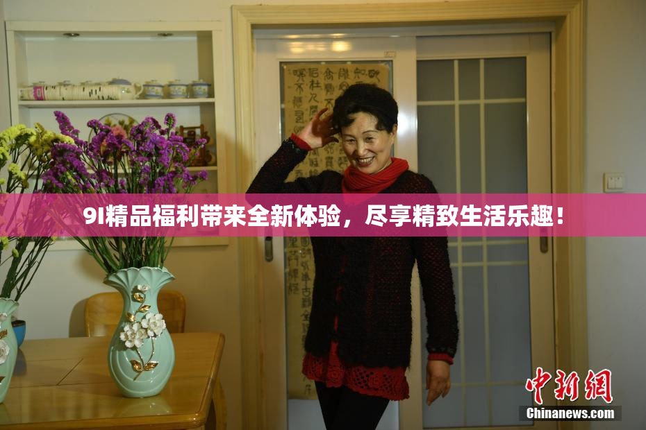 9I精品福利带来全新体验，尽享精致生活乐趣！