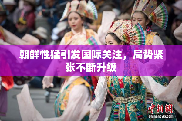 朝鲜性猛引发国际关注，局势紧张不断升级