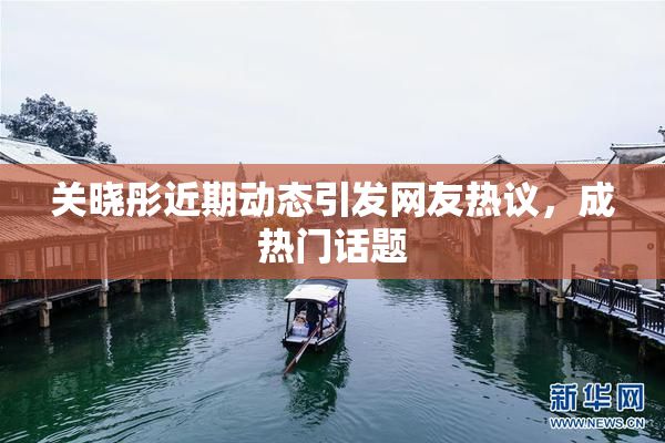 关晓彤近期动态引发网友热议，成热门话题