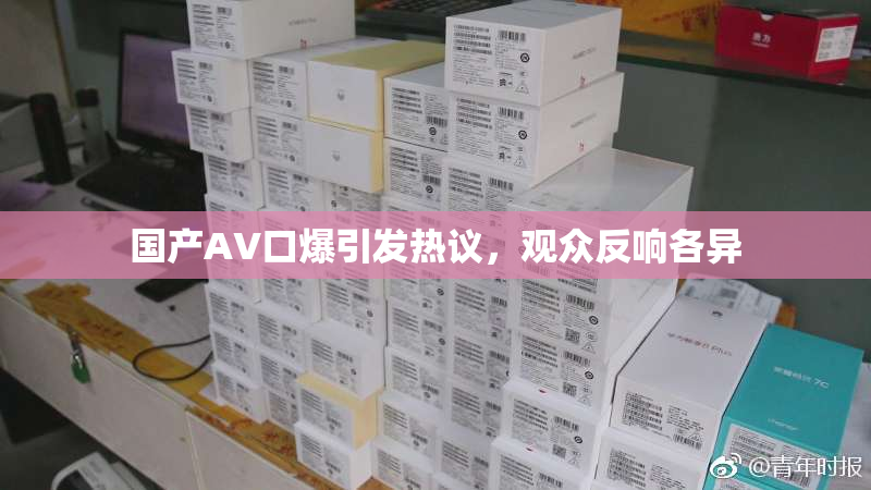 国产AV口爆引发热议，观众反响各异
