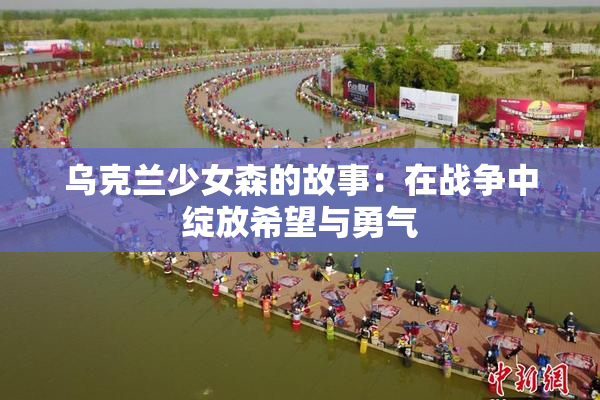 乌克兰少女森的故事：在战争中绽放希望与勇气