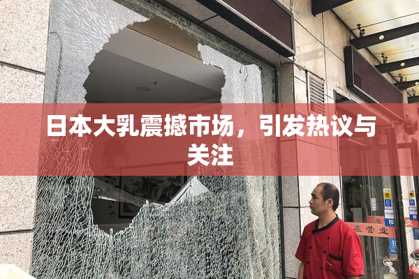 日本大乳震撼市场，引发热议与关注