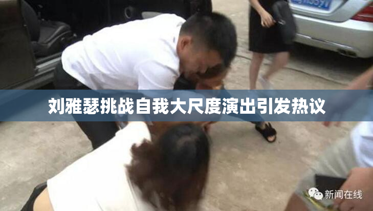 刘雅瑟挑战自我大尺度演出引发热议