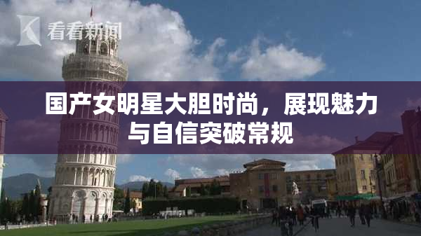 国产女明星大胆时尚，展现魅力与自信突破常规