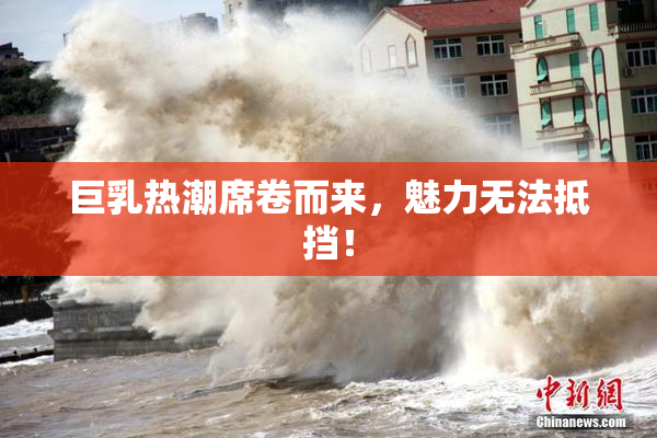 巨乳热潮席卷而来，魅力无法抵挡！