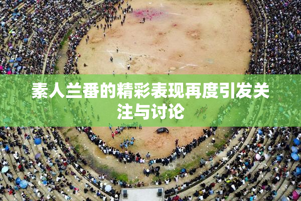 素人兰番的精彩表现再度引发关注与讨论