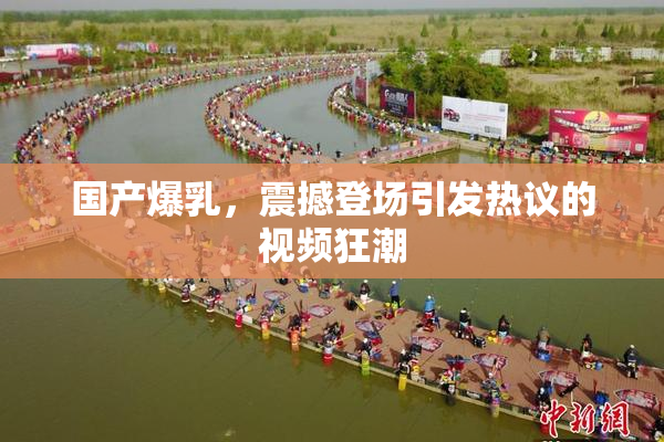 国产爆乳，震撼登场引发热议的视频狂潮