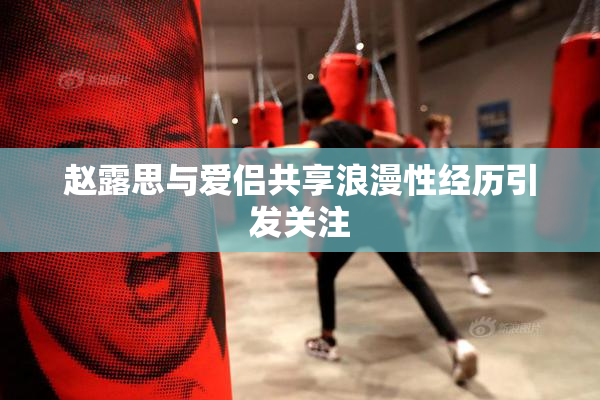 赵露思与爱侣共享浪漫性经历引发关注