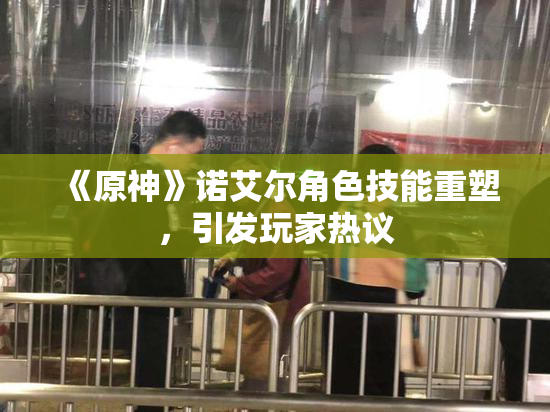《原神》诺艾尔角色技能重塑，引发玩家热议